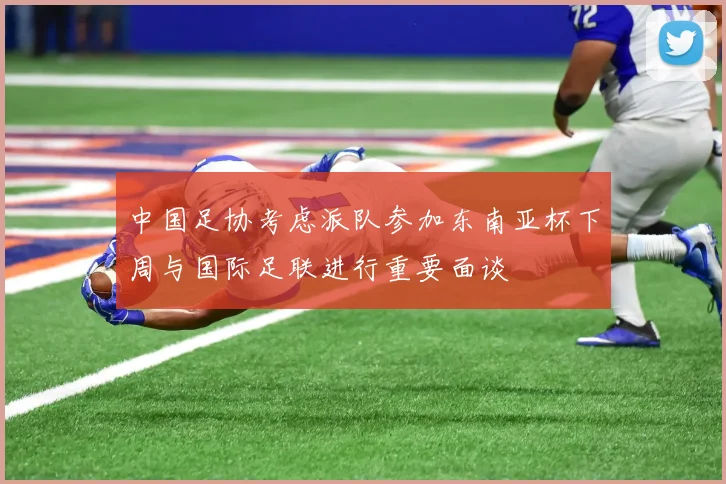 中国足协考虑派队参加东南亚杯下周与国际足联进行重要面谈