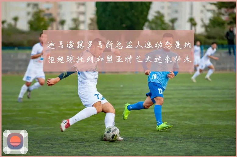迪马透露罗马新总监人选动态曼纳拒绝琼托利加盟亚特兰大达米科未接洽