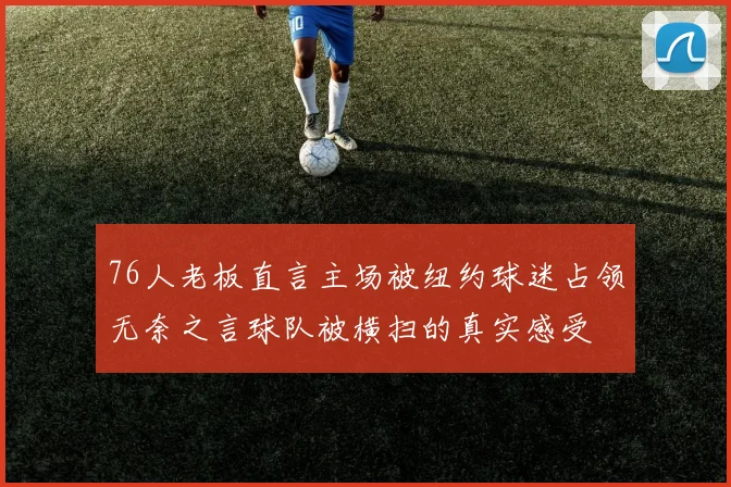 76人老板直言主场被纽约球迷占领无奈之言球队被横扫的真实感受
