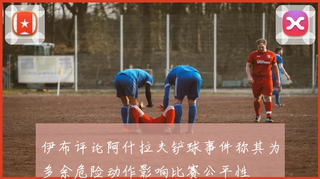 伊布评论阿什拉夫铲球事件称其为多余危险动作影响比赛公平性