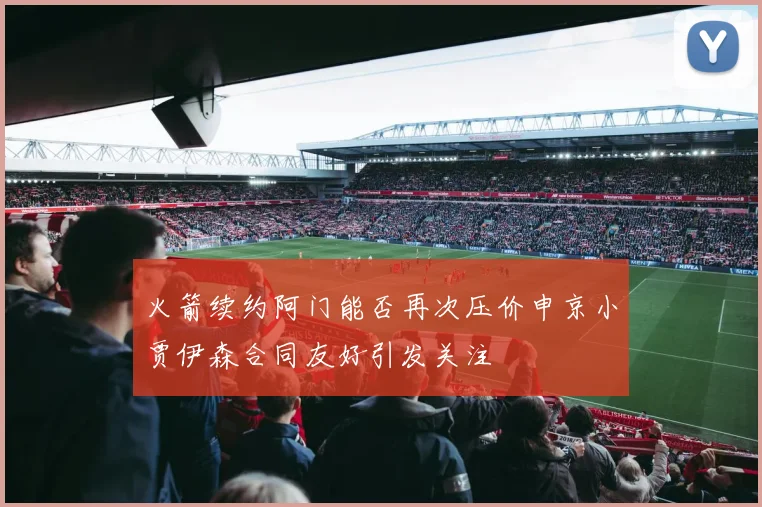 火箭续约阿门能否再次压价申京小贾伊森合同友好引发关注
