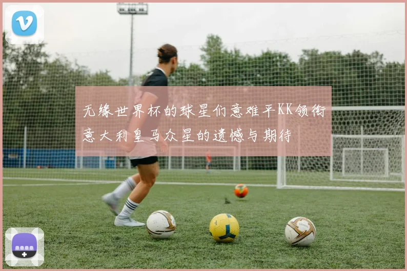 无缘世界杯的球星们意难平KK领衔意大利皇马众星的遗憾与期待