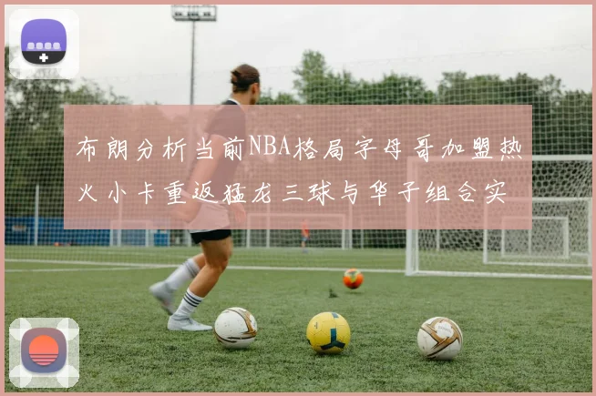 布朗分析当前NBA格局字母哥加盟热火小卡重返猛龙三球与华子组合实力强劲