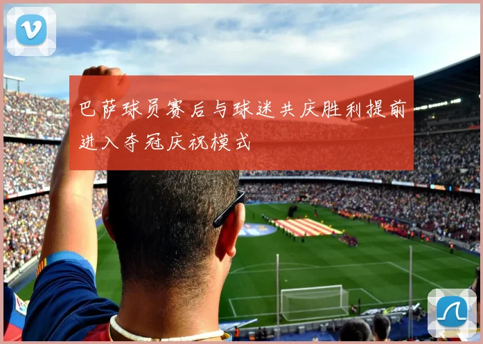 巴萨球员赛后与球迷共庆胜利提前进入夺冠庆祝模式
