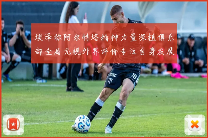 埃泽称阿尔特塔精神力量深植俱乐部全局无视外界评价专注自身发展