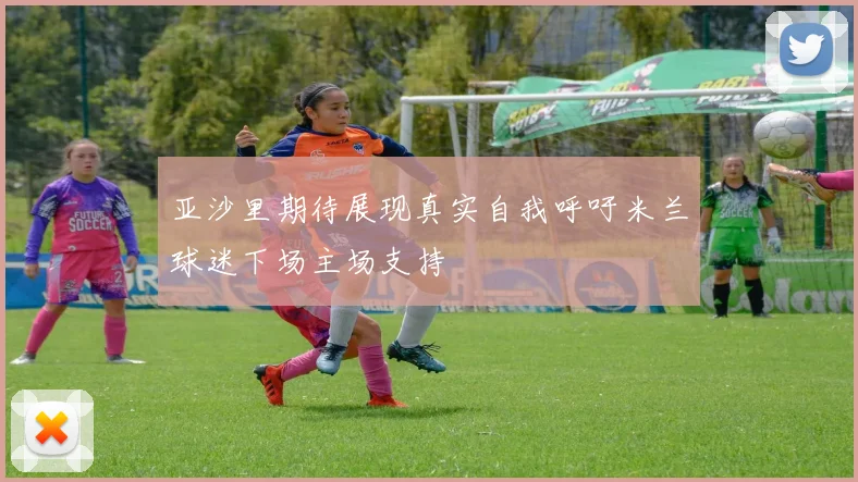 亚沙里期待展现真实自我呼吁米兰球迷下场主场支持