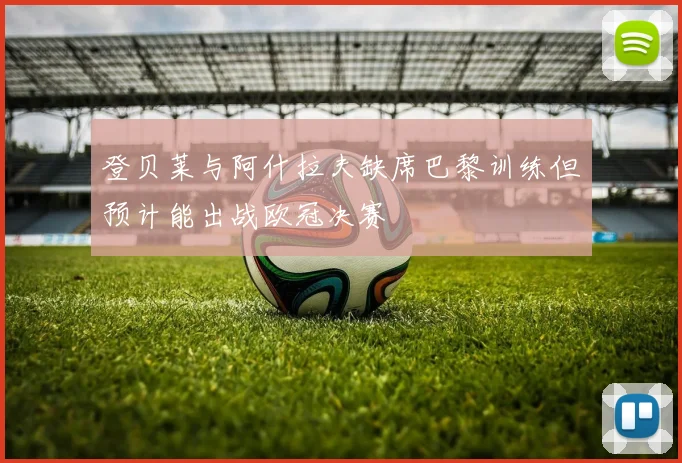 登贝莱与阿什拉夫缺席巴黎训练但预计能出战欧冠决赛