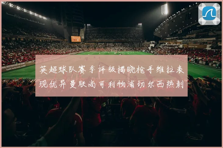 英超球队赛季评级揭晓枪手维拉表现优异曼联尚可利物浦切尔西热刺需努力