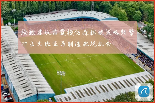 杨毅建议雷霆模仿森林狼策略频繁冲击文班亚马制造犯规机会