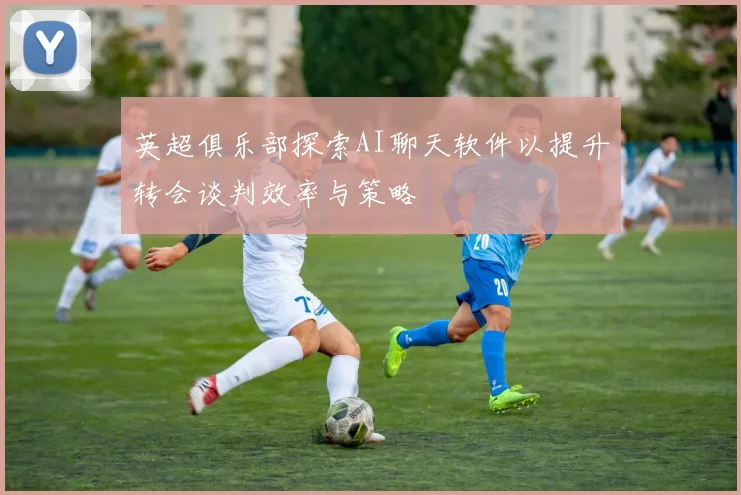 英超俱乐部探索AI聊天软件以提升转会谈判效率与策略