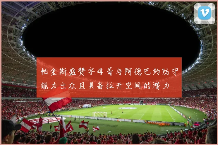 帕金斯盛赞字母哥与阿德巴约防守能力出众且具备拉开空间的潜力