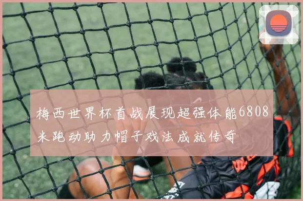 梅西世界杯首战展现超强体能6808米跑动助力帽子戏法成就传奇