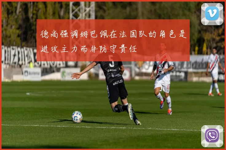 德尚强调姆巴佩在法国队的角色是进攻主力而非防守责任