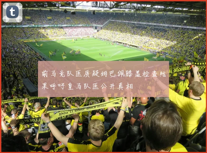 前马竞队医质疑姆巴佩膝盖检查结果呼吁皇马队医公开真相