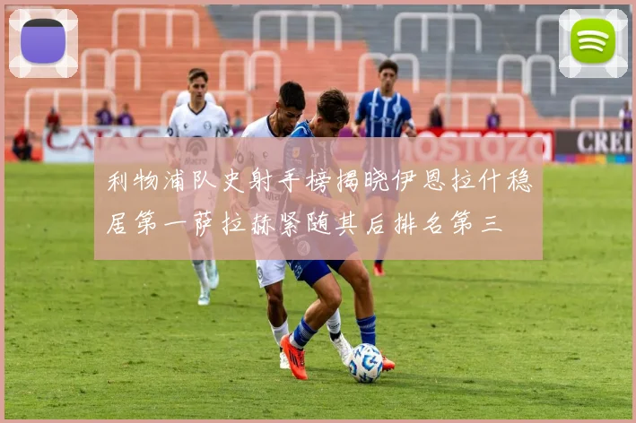 利物浦队史射手榜揭晓伊恩拉什稳居第一萨拉赫紧随其后排名第三