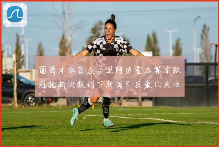 葡萄牙体育左后卫阿劳霍本赛季欧冠抢断次数创下新高引发豪门关注