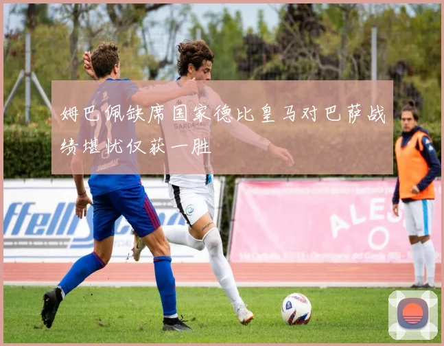 姆巴佩缺席国家德比皇马对巴萨战绩堪忧仅获一胜