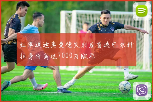 红军追迪奥曼德失利后首选巴尔科拉身价高达7000万欧元