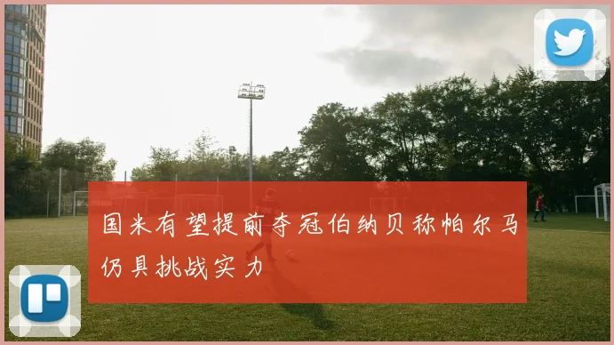 国米有望提前夺冠伯纳贝称帕尔马仍具挑战实力