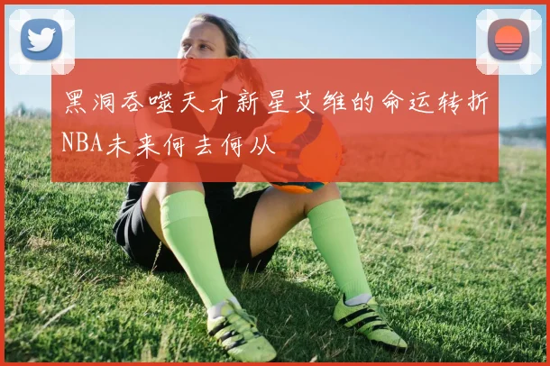 黑洞吞噬天才新星艾维的命运转折NBA未来何去何从