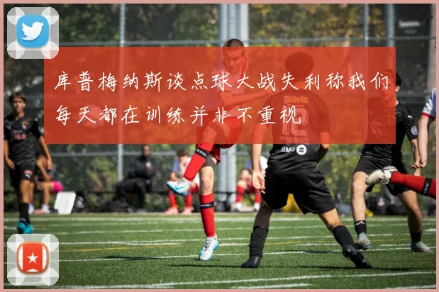 库普梅纳斯谈点球大战失利称我们每天都在训练并非不重视