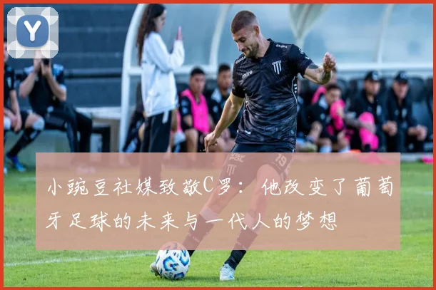 小豌豆社媒致敬C罗：他改变了葡萄牙足球的未来与一代人的梦想