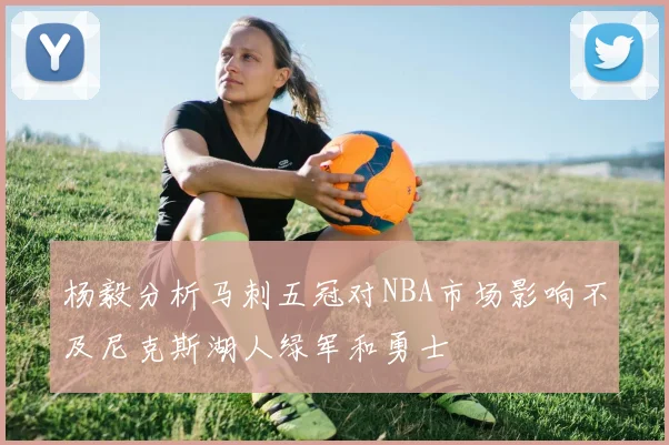 杨毅分析马刺五冠对NBA市场影响不及尼克斯湖人绿军和勇士